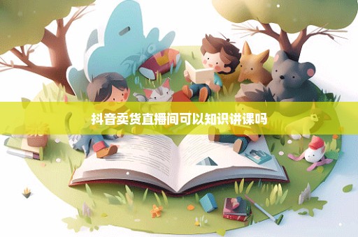 抖音卖货直播间可以知识讲课吗