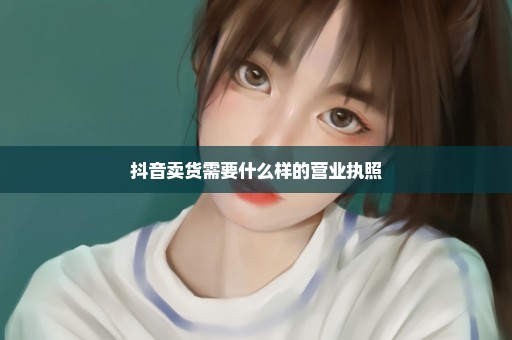 抖音卖货需要什么样的营业执照