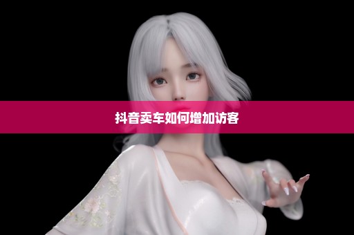 抖音卖车如何增加访客