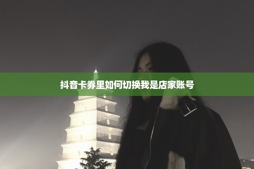 抖音卡券里如何切换我是店家账号