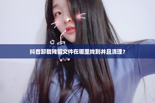 抖音卸载残留文件在哪里找到并且清理？