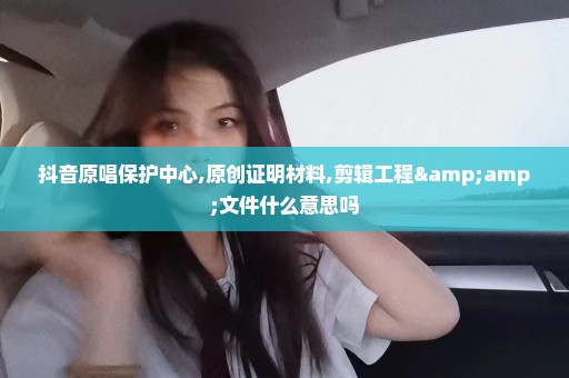 抖音原唱保护中心,原创证明材料,剪辑工程&文件什么意思吗