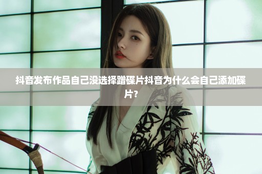 抖音发布作品自己没选择蹭碟片抖音为什么会自己添加碟片？