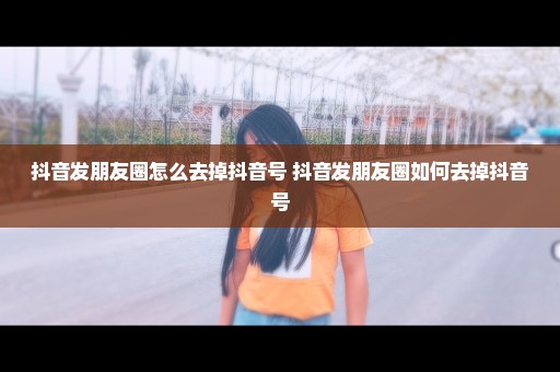 抖音发朋友圈怎么去掉抖音号 抖音发朋友圈如何去掉抖音号