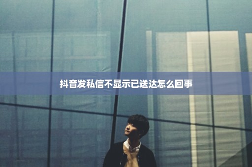 抖音发私信不显示已送达怎么回事