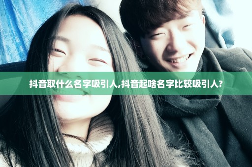 抖音取什么名字吸引人,抖音起啥名字比较吸引人?