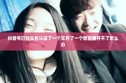 抖音号已经实名认证了一个又开了一个想直播开不了怎么办