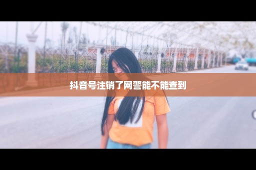 抖音号注销了网警能不能查到