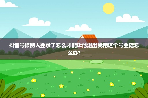 抖音号被别人登录了怎么才能让他退出我用这个号登陆怎么办?