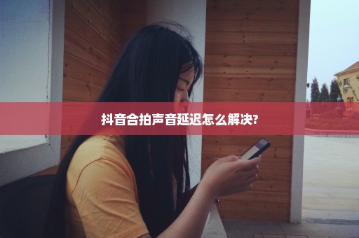抖音合拍声音延迟怎么解决?