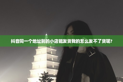 抖音同一个地址别的小店能发货我的怎么发不了货呢?