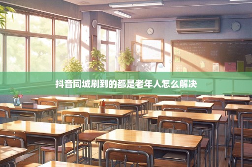 抖音同城刷到的都是老年人怎么解决