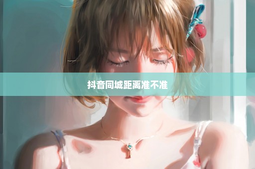 抖音同城距离准不准