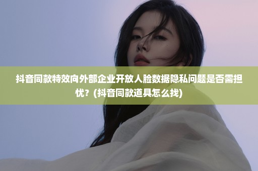 抖音同款特效向外部企业开放人脸数据隐私问题是否需担忧？(抖音同款道具怎么找)
