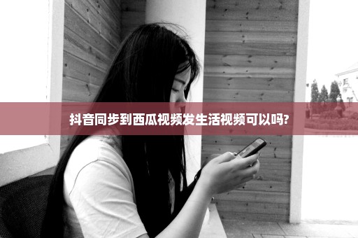 抖音同步到西瓜视频发生活视频可以吗?