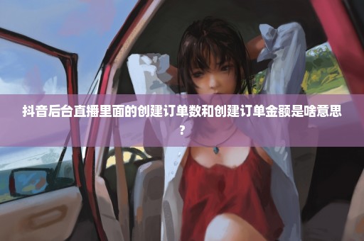 抖音后台直播里面的创建订单数和创建订单金额是啥意思?