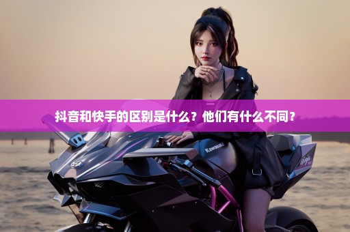 抖音和快手的区别是什么？他们有什么不同？