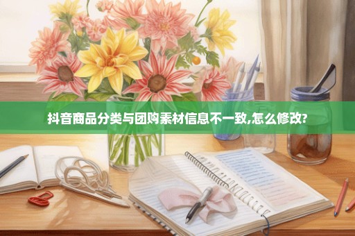 抖音商品分类与团购素材信息不一致,怎么修改?