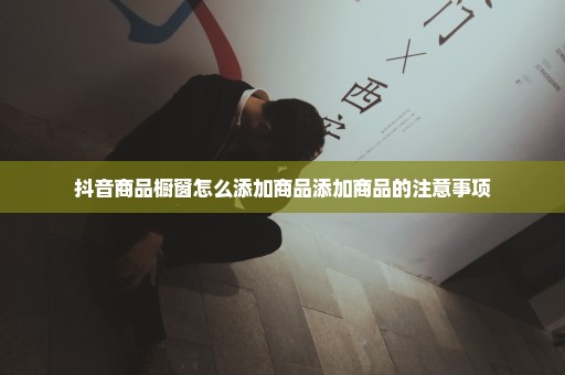 抖音商品橱窗怎么添加商品添加商品的注意事项