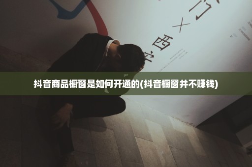 抖音商品橱窗是如何开通的(抖音橱窗并不赚钱)