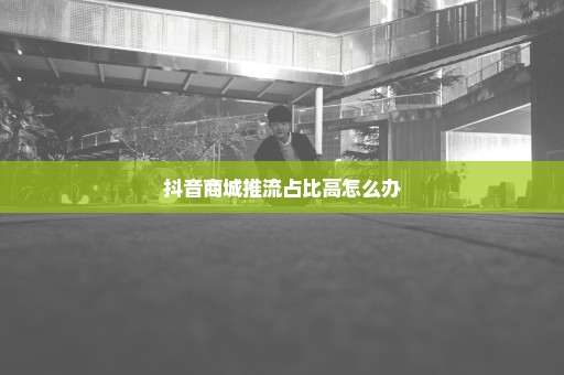 抖音商城推流占比高怎么办