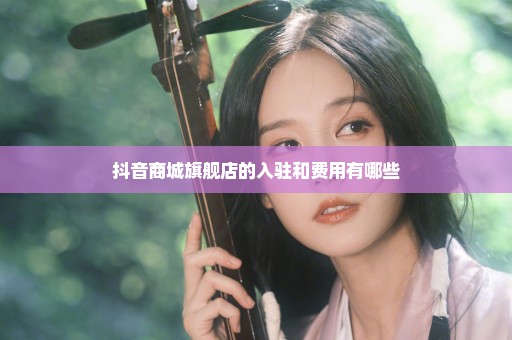 抖音商城旗舰店的入驻和费用有哪些