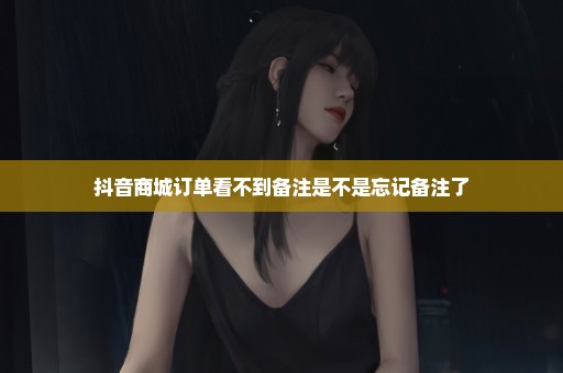 抖音商城订单看不到备注是不是忘记备注了