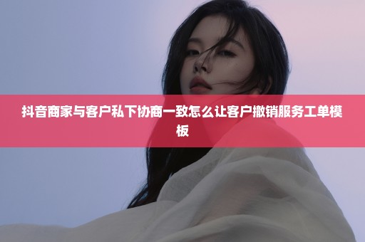 抖音商家与客户私下协商一致怎么让客户撤销服务工单模板