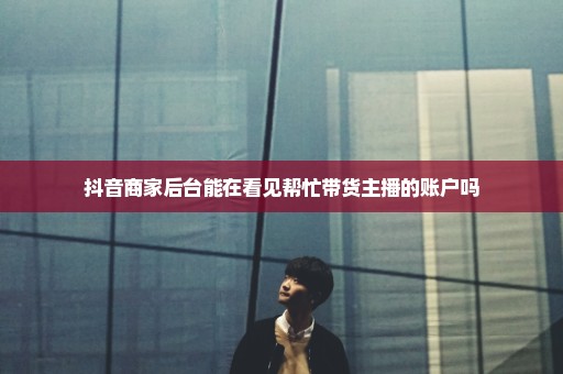 抖音商家后台能在看见帮忙带货主播的账户吗