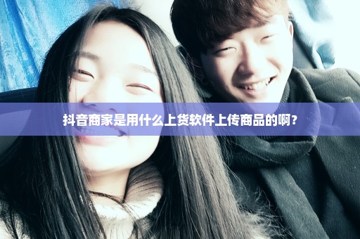 抖音商家是用什么上货软件上传商品的啊？