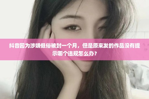 抖音因为涉嫌低俗被封一个月，但是原来发的作品没有提示哪个违规怎么办？