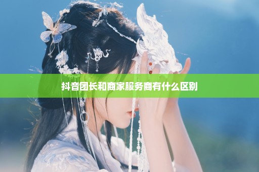 抖音团长和商家服务商有什么区别