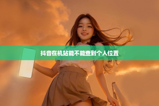 抖音在机站能不能查到个人位置