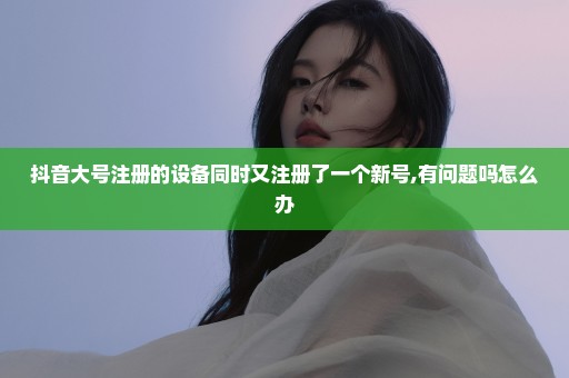 抖音大号注册的设备同时又注册了一个新号,有问题吗怎么办