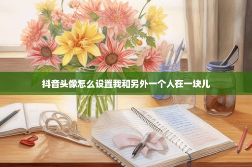 抖音头像怎么设置我和另外一个人在一块儿