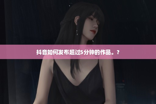 抖音如何发布超过5分钟的作品。？