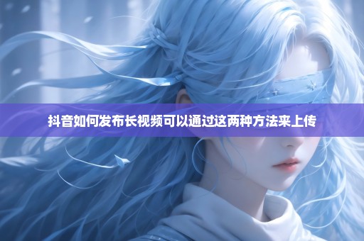 抖音如何发布长视频可以通过这两种方法来上传