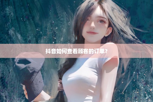 抖音如何查看顾客的订单？