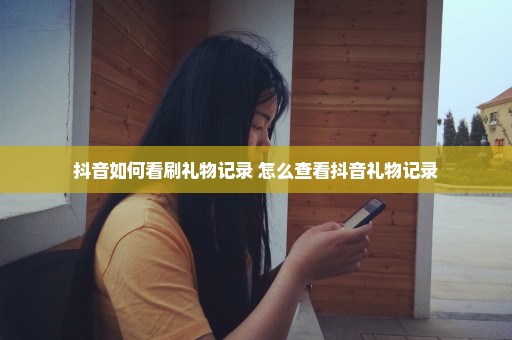 抖音如何看刷礼物记录 怎么查看抖音礼物记录