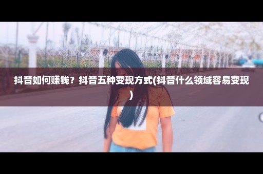 抖音如何赚钱？抖音五种变现方式(抖音什么领域容易变现)