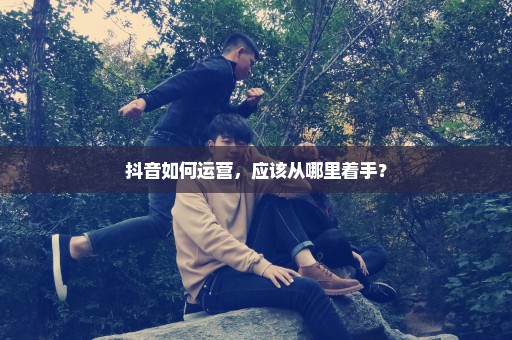 抖音如何运营，应该从哪里着手？