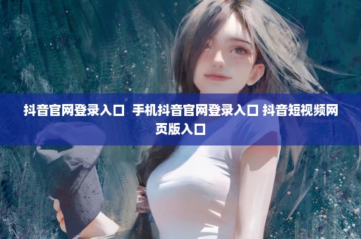 抖音官网登录入口  手机抖音官网登录入口 抖音短视频网页版入口