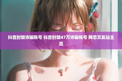 抖音封禁诈骗账号 抖音封禁47万诈骗帐号 网恋交友站主流