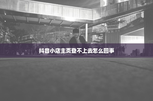 抖音小店主页登不上去怎么回事