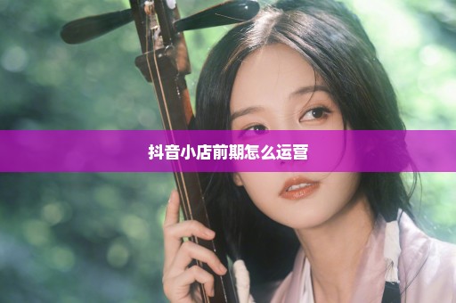 抖音小店前期怎么运营