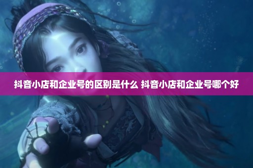 抖音小店和企业号的区别是什么 抖音小店和企业号哪个好