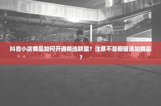 抖音小店商品如何开通精选联盟？注意不是橱窗添加商品？