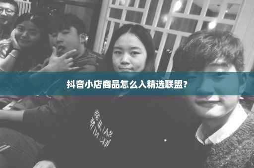 抖音小店商品怎么入精选联盟？