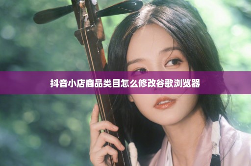 抖音小店商品类目怎么修改谷歌浏览器