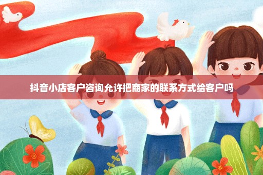 抖音小店客户咨询允许把商家的联系方式给客户吗
